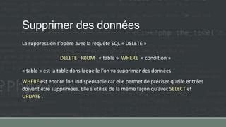 Supprimer des données
La suppression s’opère avec la requête SQL « DELETE »
DELETE FROM « table » WHERE « condition »
« table » est la table dans laquelle l’on va supprimer des données
WHERE est encore fois indispensable car elle permet de préciser quelle entrées
doivent être supprimées. Elle s’utilise de la même façon qu’avec SELECT et
UPDATE .
 