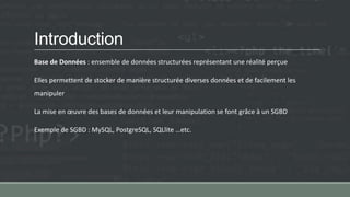 Introduction
Base de Données : ensemble de données structurées représentant une réalité perçue
Elles permettent de stocker de manière structurée diverses données et de facilement les
manipuler
La mise en œuvre des bases de données et leur manipulation se font grâce à un SGBD
Exemple de SGBD : MySQL, PostgreSQL, SQLlite …etc.
 