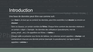 Introduction
Une base de données peut être vue comme suit:
◦ La « base », le tout qui va contenir les données, peut être assimilée à un dossier ou encore un
classeur
◦ Dans ce classeur, un certain nombre de fiches. Chaque fiche contient des données relatives à
un certain « objet ». Exemple : les données des utilisateurs (pseudonyme, mot de
passe, email …etc.). On appellera ces fiches : « tables »
◦ Chaque table se présente sous forme de tableau. Les colonnes seront appelées « champs » et
contiendront chacune une donnée précise (exemple: le pseudonyme). Les lignes seront
appelées « entrées »
 
