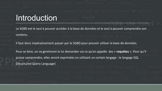 Introduction
Le SGBD est le seul à pouvoir accéder à la base de données et le seul à pouvoir comprendre son
contenu.
Il faut donc impérativement passer par le SGBD pour pouvoir utiliser la base de données.
Pour se faire, on va gentiment le lui demander via ce qu’on appelle des « requêtes ». Pour qu’il
puisse comprendre, elles seront exprimées en utilisant un certain langage : le langage SQL
(Structured Query Language)
 