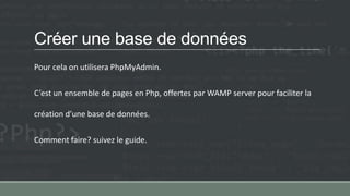 Créer une base de données
Pour cela on utilisera PhpMyAdmin.
C’est un ensemble de pages en Php, offertes par WAMP server pour faciliter la
création d’une base de données.
Comment faire? suivez le guide.
 