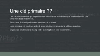 Une clé primaire ??
Une clé primaire est ce qui va permettre d’identifier de manière unique une entrée dans une
table de la base de données.
Toute table doit obligatoirement avoir une clé primaire.
La clé primaire est exprimée grâce à un ou plusieurs champs de la table en question.
En général, on utilisera le champ « id » avec l’option « auto-increment ».
 