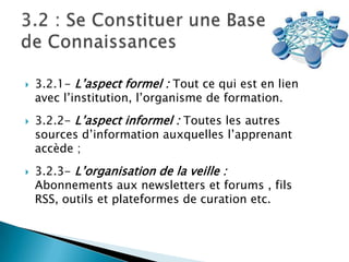 





3.2.1- L’aspect formel : Tout ce qui est en lien
avec l’institution, l’organisme de formation.
3.2.2- L’aspect informel : Toutes les autres
sources d’information auxquelles l’apprenant
accède ;
3.2.3- L’organisation de la veille :
Abonnements aux newsletters et forums , fils
RSS, outils et plateformes de curation etc.

 
