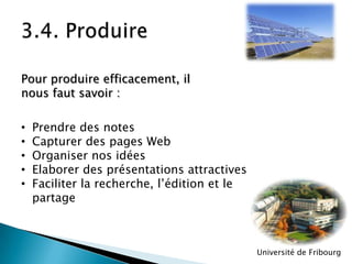 Pour produire efficacement, il
nous faut savoir :
•
•
•
•
•

Prendre des notes
Capturer des pages Web
Organiser nos idées
Elaborer des présentations attractives
Faciliter la recherche, l’édition et le
partage

Université de Fribourg

 