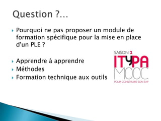 






Pourquoi ne pas proposer un module de
formation spécifique pour la mise en place
d'un PLE ?
Apprendre à apprendre
Méthodes
Formation technique aux outils

 