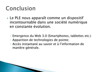

Le PLE nous apparaît comme un dispositif
incontournable dans une société numérique
en constante évolution.
◦ Emergence du Web 3.0 (Smartphones, tablettes etc.)
◦ Apparition de technologies de pointe;
◦ Accès instantané au savoir et à l’information de
manière générale.

 