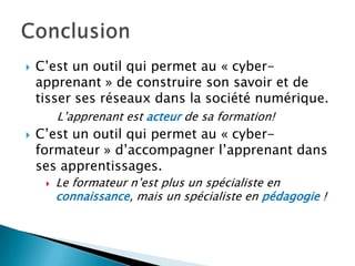 

C’est un outil qui permet au « cyberapprenant » de construire son savoir et de
tisser ses réseaux dans la société numérique.
L’apprenant est acteur de sa formation!



C’est un outil qui permet au « cyberformateur » d’accompagner l’apprenant dans
ses apprentissages.


Le formateur n’est plus un spécialiste en
connaissance, mais un spécialiste en pédagogie !

 