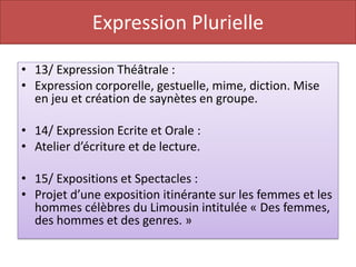 Expression Plurielle

• 13/ Expression Théâtrale :
• Expression corporelle, gestuelle, mime, diction. Mise
  en jeu et création de saynètes en groupe.

• 14/ Expression Ecrite et Orale :
• Atelier d’écriture et de lecture.

• 15/ Expositions et Spectacles :
• Projet d’une exposition itinérante sur les femmes et les
  hommes célèbres du Limousin intitulée « Des femmes,
  des hommes et des genres. »
 
