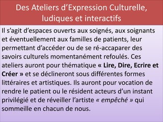 Des Ateliers d’Expression Culturelle,
           ludiques et interactifs
Il s’agit d’espaces ouverts aux soignés, aux soignants
et éventuellement aux familles de patients, leur
permettant d’accéder ou de se ré-accaparer des
savoirs culturels momentanément refoulés. Ces
ateliers auront pour thématique « Lire, Dire, Ecrire et
Créer » et se déclineront sous différentes formes
littéraires et artistiques. Ils auront pour vocation de
rendre le patient ou le résident acteurs d’un instant
privilégié et de réveiller l’artiste « empêché » qui
sommeille en chacun de nous.
 