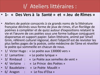 I/ Ateliers littéraires :
• 1- « Des Vers à la Santé » et « Jeu de Rîmes »
• Ateliers de poésie consacrés à six grands noms de la littérature
  française déclinés sous forme de jeux de rimes, d’un florilège de
  poèmes à compléter et de quizz autour d’expositions relatant la
  vie et l’œuvre de ces poètes sous une forme ludique conjuguant
  diaporamas et support papier. Salon littéraire, animé par Smaïl
  Grim, référent culturel régional, dont l’objectif est de revisiter les
  plus belles pages de la poésie, cette médecine de l’âme et réveiller
  le poète qui sommeille en chacun de nous.
• 1/ Victor Hugo : « Le poète aux 130000 vers »
• 2/ Lamartine : « Le poète lyrique »
• 3/ Rimbaud : « Le Poète aux semelles de vent »
• 4/ Verlaine : « Le Prince des Poètes »
• 5/ Baudelaire : « Le Poète Maudit »
• 6/ Aragon :        « Le Fou d’Elsa »
 