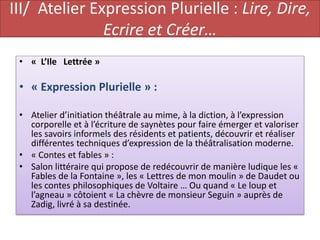 III/ Atelier Expression Plurielle : Lire, Dire,
               Ecrire et Créer…
 • « L’Ile Lettrée »

 • « Expression Plurielle » :

 • Atelier d’initiation théâtrale au mime, à la diction, à l’expression
   corporelle et à l’écriture de saynètes pour faire émerger et valoriser
   les savoirs informels des résidents et patients, découvrir et réaliser
   différentes techniques d’expression de la théâtralisation moderne.
 • « Contes et fables » :
 • Salon littéraire qui propose de redécouvrir de manière ludique les «
   Fables de la Fontaine », les « Lettres de mon moulin » de Daudet ou
   les contes philosophiques de Voltaire … Ou quand « Le loup et
   l’agneau » côtoient « La chèvre de monsieur Seguin » auprès de
   Zadig, livré à sa destinée.
 