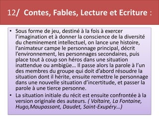 12/ Contes, Fables, Lecture et Ecriture :
• Sous forme de jeu, destiné à la fois à exercer
  l’imagination et à donner la conscience de la diversité
  du cheminement intellectuel, on lance une histoire,
  l’animateur campe le personnage principal, décrit
  l’environnement, les personnages secondaires, puis
  place tout à coup son héros dans une situation
  inattendue ou ambigüe… Il passe alors la parole à l’un
  des membres du groupe qui doit d’abord résoudre la
  situation dont il hérite, ensuite remettre le personnage
  dans une nouvelle situation d’incertitude, et passer la
  parole à une tierce personne.
• La situation initiale du récit est ensuite confrontée à la
  version originale des auteurs. ( Voltaire, La Fontaine,
  Hugo,Maupassant, Daudet, Saint-Exupéry…)
 