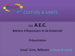 CULTURE & SANTE

            Les   A.E.C.
Ateliers d’Expression et de Créativité

            Présentation

     Smaïl Grim, Référent Culture & Santé
 
