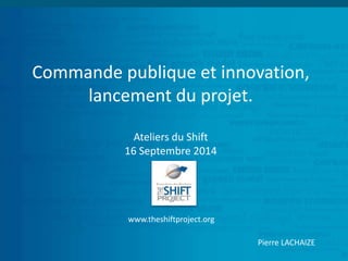 Commande publique et innovation, 
lancement du projet. 
Ateliers du Shift 
16 Septembre 2014 
www.theshiftproject.org 
Pierre LACHAIZE 
 