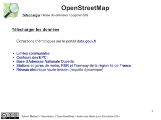 4
Sylvain Maillard - Présentation d'OpenStreetMap – Atelier des Média Lyon 28 octobre 2014
Télécharger / base de données / Logiciel SIG
OpenStreetMap
Télécharger les données
Extractions thématiques sur le portail data.gouv.fr
● Limites communales
● Contours des EPCI
● Base d'Adresses Nationale Ouverte
● Stations et gares de métro, RER et Tramway de la région Ile de France
● Réseau électrique haute tension (requête dynamique)
 