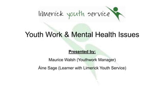 Youth Work & Mental Health Issues
Presented by:
Maurice Walsh (Youthwork Manager)
Áine Sage (Learner with Limerick Youth Service)
7th April 2016
 
