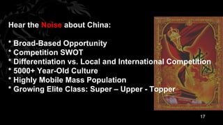 Hear the Noise about China:

* Broad-Based Opportunity
* Competition SWOT
* Differentiation vs. Local and International Competition
* 5000+ Year-Old Culture
* Highly Mobile Mass Population
* Growing Elite Class: Super – Upper - Topper


                                                     17
 