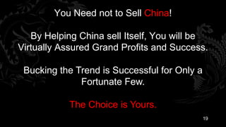 You Need not to Sell China!

   By Helping China sell Itself, You will be
Virtually Assured Grand Profits and Success.

 Bucking the Trend is Successful for Only a
              Fortunate Few.

           The Choice is Yours.
                                              19
 