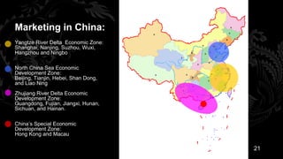 Marketing in China:
Yangtze River Delta Economic Zone:
Shanghai, Nanjing, Suzhou, Wuxi,
Hangzhou and Ningbo

North China Sea Economic
Development Zone:
Beijing, Tianjin, Hebei, Shan Dong,
and Liao Ning
Zhujiang River Delta Economic
Development Zone:
Guangdong, Fujian, Jiangxi, Hunan,
Sichuan, and Hainan.

China’s Special Economic
Development Zone:
Hong Kong and Macau

                                      21
 