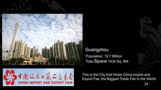 Guangzhou
  Population: 12.7 Million
  Total Space 7434 Sq. KM


This is the City that Hosts China Import and
Export Fair, the Biggest Trade Fair in the World.
                                         24
 
