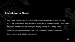 Tradeshows in China:

•   Every year, China hosts more than 50 first-class shows and exhibitions. Hear
    about the major shows, key venues an examples of major exhibitors. Learn about
    Key cities and key venues: Shanghai, Beijing, Guangzhou, Hong Kong.
•   Understand the profile of top shows in various industries and attendance.
•   Learn how to work with the government

                                                                                   28
 