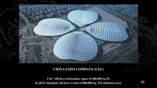 CHINA EXPO COMPLEX (CEC)

          CEC will have total indoor space of 400,000 Sq.M.
In 2015, Shanghai will have a total of 800,000 Sq. M Exhibition Area.   45
 