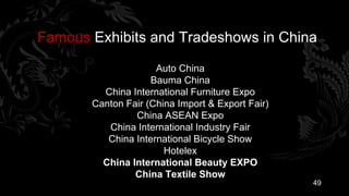 Famous Exhibits and Tradeshows in China

                     Auto China
                    Bauma China
         China International Furniture Expo
       Canton Fair (China Import & Export Fair)
                China ASEAN Expo
          China International Industry Fair
          China International Bicycle Show
                       Hotelex
         China International Beauty EXPO
                China Textile Show
                                                  49
 