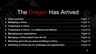 The Dragon Has Arrived
1. China overview …………….……………………………………………..……........Page# 4
2. Marketing in China………………………………………………………..………….Page# 9
3. Tradeshows in China ………………………………….……………………….…...Page# 14
4. Tradeshows in China – it is different and difficult ……….………….…..….....Page# 23
5. Managing your expectations ………………………………………………...…….Page# 32
6. Managing a China project from the US ………………………...………………..Page# 32
7. What they don’t tell you about exhibiting in China …………………….….…..Page# 32
8. Exhibiting in China has it’s challenges and opportunities ………………......Page# 38

                                                                             6
 