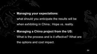 • Managing your expectations:
  what should you anticipate the results will be
  when exhibiting in China.: Hope vs. reality.

• Managing a China project from the US:
  What is the process and is it effective? What are
  the options and cost impact.

                                                      64
 