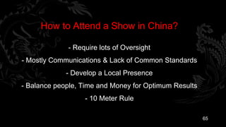 How to Attend a Show in China?

             - Require lots of Oversight
- Mostly Communications & Lack of Common Standards
             - Develop a Local Presence
- Balance people, Time and Money for Optimum Results
                  - 10 Meter Rule

                                                       65
 
