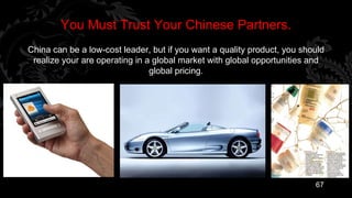You Must Trust Your Chinese Partners.
China can be a low-cost leader, but if you want a quality product, you should
 realize your are operating in a global market with global opportunities and
                                global pricing.




                                                                          67
 