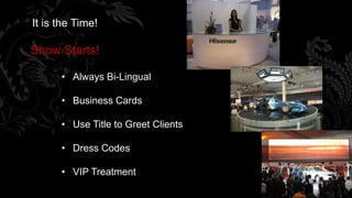 It is the Time!

Show Starts!

      • Always Bi-Lingual

      • Business Cards

      • Use Title to Greet Clients

      • Dress Codes

      • VIP Treatment
                                     71
 