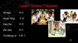 Learn Some Chinese:
Ni Hao      你好

Huan Ying   欢迎

Hao De      好的

Zai Jian    再见

Tai Bang Le 太棒了
                                  81
 