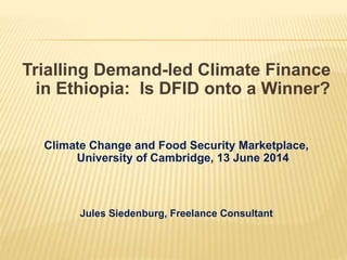 Trialling Demand-led Climate Finance
in Ethiopia: Is DFID onto a Winner?
Climate Change and Food Security Marketplace,
University of Cambridge, 13 June 2014
Jules Siedenburg, Freelance Consultant
 