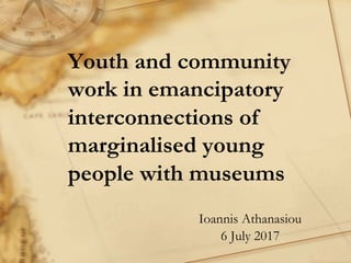 Youth and community
work in emancipatory
interconnections of
marginalised young
people with museums
Ioannis Athanasiou
6 July 2017
 
