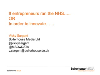 boilerhouse.co.uk
If entrepreneurs ran the NHS…..
OR
In order to innovate……
Vicky Sargent
Boilerhouse Media Ltd
@vickysargent
@MADwDATA
v.sargent@boilerhouse.co.uk
 