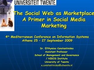 Dr. Efthymios Constantinides Assistant Professor  School of Management and Governance / NIKOS Institute University of Twente [email_address] The Social Web as Marketplace A Primer in Social Media Marketing 4 th  Mediterranean Conference on Information Systems Athens 25 – 27 September 2009 