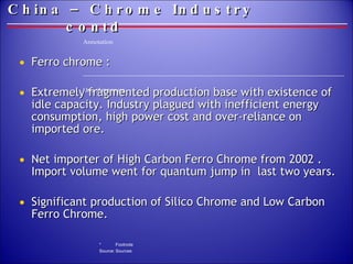 China – Chrome Industry  contd Ferro chrome : Extremely fragmented production base with existence of idle capacity. Industry plagued with inefficient energy consumption, high power cost and over-reliance on imported ore. Net importer of High Carbon Ferro Chrome from 2002 . Import volume went for quantum jump in  last two years. Significant production of Silico Chrome and Low Carbon Ferro Chrome. 