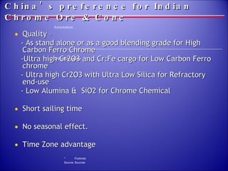 China’s preference for Indian Chrome Ore & Conc   Quality –  - As stand alone or as a good blending grade for High Carbon Ferro Chrome  -Ultra high Cr2O3 and Cr:Fe cargo for Low Carbon Ferro chrome - Ultra high Cr2O3 with Ultra Low Silica for Refractory end-use - Low Alumina &  SiO2 for Chrome Chemical Short sailing time No seasonal effect. Time Zone advantage 