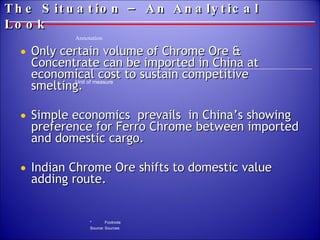 The Situation – An Analytical Look Only certain volume of Chrome Ore & Concentrate can be imported in China at economical cost to sustain competitive smelting.  Simple economics  prevails  in China’s showing preference for Ferro Chrome between imported and domestic cargo.  Indian Chrome Ore shifts to domestic value adding route. 