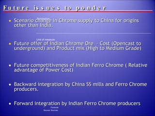 Future issues to ponder Scenario change in Chrome supply to China for origins other than India. Future offer of Indian Chrome Ore  – Cost (Opencast to underground) and Product mix (High to Medium Grade)  Future competitiveness of Indian Ferro Chrome ( Relative advantage of Power Cost) Backward integration by China SS mills and Ferro Chrome producers. Forward integration by Indian Ferro Chrome producers 