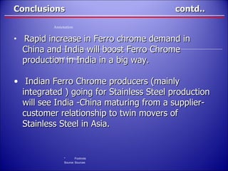 Conclusions  contd.. Rapid increase in Ferro chrome demand in China and India will boost Ferro Chrome production in India in a big way. Indian Ferro Chrome producers (mainly  integrated ) going for Stainless Steel production will see India -China maturing from a supplier- customer relationship to twin movers of Stainless Steel in Asia. 