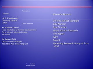 Authors: Mr T S Sundaresan Secretary General IFAPA Mr Prabhash Gokarn Head (Marketing & Business Development) Ferro Alloys & Minerals Division,  Tata Steel Mr Rajarshi Palit Deputy General Manager,  Tata Steel Asia (Hong Kong) Ltd Acknowledgments Chrome Market Spotlight CRU Monitor Ryan’s Notes Metal Bulletin Research Tex Report ICDA Roskill Marketing Research Group of Tata Steel 