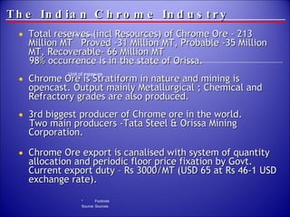The Indian Chrome Industry Total reserves (incl Resources) of Chrome Ore - 213  Million MT  Proved -31 Million MT, Probable -35 Million MT, Recoverable- 66 Million MT 98% occurrence is in the state of Orissa. Chrome Ore is Stratiform in nature and mining is opencast. Output mainly Metallurgical ; Chemical and Refractory grades are also produced. 3rd biggest producer of Chrome ore in the world.  Two main producers -Tata Steel & Orissa Mining Corporation. Chrome Ore export is canalised with system of quantity allocation and periodic floor price fixation by Govt. Current export duty – Rs 3000/MT (USD 65 at Rs 46-1 USD exchange rate). 