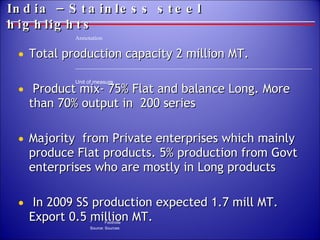 India –Stainless steel highlights Total production capacity 2 million MT. Product mix- 75% Flat and balance Long. More than 70% output in  200 series  Majority  from Private enterprises which mainly produce Flat products. 5% production from Govt enterprises who are mostly in Long products In 2009 SS production expected 1.7 mill MT. Export 0.5 million MT. 