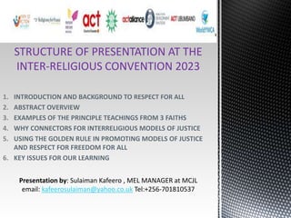 STRUCTURE OF PRESENTATION AT THE
INTER-RELIGIOUS CONVENTION 2023
1. INTRODUCTION AND BACKGROUND TO RESPECT FOR ALL
2. ABSTRACT OVERVIEW
3. EXAMPLES OF THE PRINCIPLE TEACHINGS FROM 3 FAITHS
4. WHY CONNECTORS FOR INTERRELIGIOUS MODELS OF JUSTICE
5. USING THE GOLDEN RULE IN PROMOTING MODELS OF JUSTICE
AND RESPECT FOR FREEDOM FOR ALL
6. KEY ISSUES FOR OUR LEARNING
Presentation by: Sulaiman Kafeero , MEL MANAGER at MCJL
email: kafeerosulaiman@yahoo.co.uk Tel:+256-701810537
 