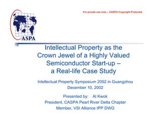 For private use only -- CASPA Copyright Protected




  Intellectual Property as the
Crown Jewel of a Highly Valued
   Semiconductor Start-up –
    a Real-life Case Study
Intellectual Property Symposium 2002 in Guangzhou
                 December 10, 2002

             Presented by: Al Kwok
   President, CASPA Pearl River Delta Chapter
         Member, VSI Alliance IPP DWG
 