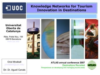 Knowledge Networks for Tourism Innovation in Destinations Oriol Miralbell [email_address] Dir. Dr. Agustí Canals Universitat Oberta de Catalunya Rbla. Poble Nou, 156 08018 Barcelona www.uoc.edu ATLAS annual conference 2007 Destinations Revisited Perspectives on developing and managing tourist areas 