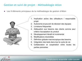 slide № 10 v.1.0 ∙ 01/01/15 ∙ AHOConstruisons ensemble votre succès
Gestion et suivi de projet – Méthodologie Atlon
● Les 9 éléments principaux de la méthodologie de gestion d’Atlon
1. Implication active des utilisateurs / responsable
projet
2. Autonomie et pouvoir de décision des équipes
3. Livraisons fréquentes
4. Adéquation aux besoins des clients comme seul
critère d’acceptation du produit
5. Développement itératif et incrémental
6. Modifications réversibles
7. Définition globale macroscopique des besoins
8. Intégration des tests dans tout le cycle de vie
9. Collaboration et coopération entre toutes les
parties prenantes
 
