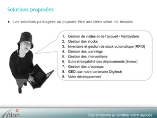 slide № 6 v.1.0 ∙ 01/01/15 ∙ AHOConstruisons ensemble votre succès
Solutions proposées
● Les solutions packagées ou pouvant être adaptées selon les besoins
1. Gestion de visites et de l’accueil - VisitSystem
2. Gestion des stocks
3. Inventaire et gestion de stock automatique (RFID)
4. Gestion des plannings
5. Gestion des interventions
6. Suivi et traçabilité des déplacements (livreur)
7. Gestion des processus
8. GED, par notre partenaire Digitech
9. Votre développement
 